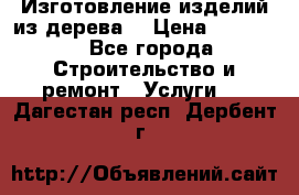 Изготовление изделий из дерева  › Цена ­ 10 000 - Все города Строительство и ремонт » Услуги   . Дагестан респ.,Дербент г.